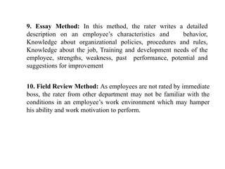 9. Essay Method: In this method, the rater writes a detailed
description on an employee’s characteristics and behavior,
Knowledge about organizational policies, procedures and rules,
Knowledge about the job, Training and development needs of the
employee, strengths, weakness, past performance, potential and
suggestions for improvement
10. Field Review Method: As employees are not rated by immediate
boss, the rater from other department may not be familiar with the
conditions in an employee’s work environment which may hamper
his ability and work motivation to perform.
 