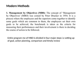 Modern Methods
1. Management by Objectives (MB0): The concept of ‘Management
by Objectives’ (MBO) was coined by Peter Drucker in 1954. It is a
process where the employees and the superiors come together to identify
some goals which are common to them, the employees set their own
goals to be achieved, the benchmark is taken as the criteria for
measuring their performances and their involvement is there in deciding
the course of action to be followed.
Entire program me of MBO is divided in four major steps i.e setting up
of goal, action planning, comparison and timely review
 