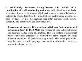 2. Behaviorally Anchored Rating Scales: This method is a
combination of traditional rating scales and critical incidents methods.
It consists of preset critical areas of job performance or sets of behavioral
statements which describes the important job performance qualities as
good or bad (for e.g. the qualities like inter personal relationships,
flexibility and consistency, job knowledge etc).
3. Assessment Centres: It is a method which was first implemented
in German Army in 1930. With the passage of time industrial houses
and business started using this method. This is a system of assessment
where individual employee is assessed by many experts by using
different technique of performance appraisal. The techniques which
may be used are role playing, case studies, simulation exercises,
transactional analysis etc.
 