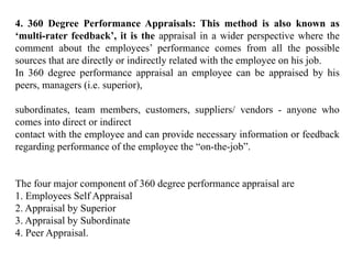 4. 360 Degree Performance Appraisals: This method is also known as
‘multi-rater feedback’, it is the appraisal in a wider perspective where the
comment about the employees’ performance comes from all the possible
sources that are directly or indirectly related with the employee on his job.
In 360 degree performance appraisal an employee can be appraised by his
peers, managers (i.e. superior),
subordinates, team members, customers, suppliers/ vendors - anyone who
comes into direct or indirect
contact with the employee and can provide necessary information or feedback
regarding performance of the employee the “on-the-job”.
The four major component of 360 degree performance appraisal are
1. Employees Self Appraisal
2. Appraisal by Superior
3. Appraisal by Subordinate
4. Peer Appraisal.
 