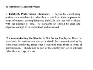 The Performance Appraisal Process
1. Establish Performance Standards: It begins by establishing
performance standards i.e. what they expect from their employee in
terms of outputs, accomplishments and skills that they will evaluate
with the passage of time. The standards set should be clear and
objective enough to be understood and measured
2. Communicating the Standards Set for an Employee: Once the
standards for performance are set it should be communicated to the
concerned employee, about what it expected from them in terms of
performance. It should not be part of the employees’ job to estimate
what they are expected do.
 