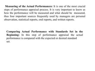 Measuring of the Actual Performances: It is one of the most crucial
steps of performance appraisal process. It is very important to know as
how the performance will be measured and what should be measured,
thus four important sources frequently used by managers are personal
observation, statistical reports, oral reports, and written reports.
Comparing Actual Performance with Standards Set in the
Beginning: In this step of performance appraisal the actual
performance is compared with the expected or desired standard
set.
 