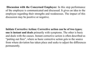 Discussion with the Concerned Employee: In this step performance
of the employee is communicated and discussed. It gives an idea to the
employee regarding their strengths and weaknesses. The impact of this
discussion may be positive or negative.
Initiate Corrective Action: Corrective action can be of two types;
one is instant and deals primarily with symptoms. The other is basic
and deals with the causes. Instant corrective action is often described as
“putting out fires”, where as basic corrective action gets to the source
from where deviation has taken place and seeks to adjust the differences
permanently.
 