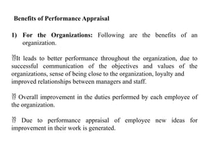 Benefits of Performance Appraisal
1) For the Organizations: Following are the benefits of an
organization.
It leads to better performance throughout the organization, due to
successful communication of the objectives and values of the
organizations, sense of being close to the organization, loyalty and
improved relationships between managers and staff.
 Overall improvement in the duties performed by each employee of
the organization.
 Due to performance appraisal of employee new ideas for
improvement in their work is generated.
 