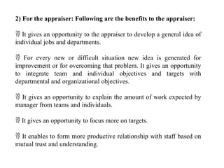 2) For the appraiser: Following are the benefits to the appraiser:
 It gives an opportunity to the appraiser to develop a general idea of
individual jobs and departments.
 For every new or difficult situation new idea is generated for
improvement or for overcoming that problem. It gives an opportunity
to integrate team and individual objectives and targets with
departmental and organizational objectives.
 It gives an opportunity to explain the amount of work expected by
manager from teams and individuals.
 It gives an opportunity to focus more on targets.
 It enables to form more productive relationship with staff based on
mutual trust and understanding.
 