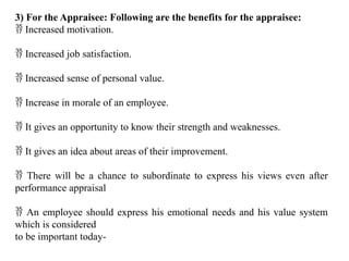 3) For the Appraisee: Following are the benefits for the appraisee:
 Increased motivation.
 Increased job satisfaction.
 Increased sense of personal value.
 Increase in morale of an employee.
 It gives an opportunity to know their strength and weaknesses.
 It gives an idea about areas of their improvement.
 There will be a chance to subordinate to express his views even after
performance appraisal
 An employee should express his emotional needs and his value system
which is considered
to be important today-
 