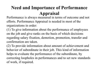 Need and Importance of Performance
Appraisal
Performance is always measured in terms of outcome and not
efforts. Performance Appraisal is needed in most of the
organizations in order:
(1) To give information about the performance of employees
on the job and give ranks on the basis of which decisions
regarding salary fixation, demotion, promotion, transfer and
confirmation are taken.
(2) To provide information about amount of achievement and
behavior of subordinate in their job. This kind of information
helps to evaluate the performance of the subordinate, by
correcting loopholes in performances and to set new standards
of work, if required.
 