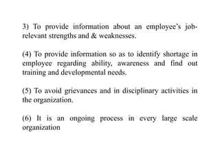 3) To provide information about an employee’s job-
relevant strengths and & weaknesses.
(4) To provide information so as to identify shortage in
employee regarding ability, awareness and find out
training and developmental needs.
(5) To avoid grievances and in disciplinary activities in
the organization.
(6) It is an ongoing process in every large scale
organization
 