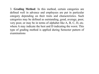 3. Grading Method: In this method, certain categories are
defined well in advance and employees are put in particular
category depending on their traits and characteristics. Such
categories may be defined as outstanding, good, average, poor,
very poor, or may be in terms of alphabet like A, B, C, D, etc.
where A may indicate the best and D indicating the worst. This
type of grading method is applied during Semester pattern of
examinations
 