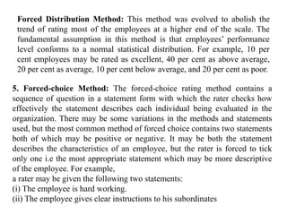 Forced Distribution Method: This method was evolved to abolish the
trend of rating most of the employees at a higher end of the scale. The
fundamental assumption in this method is that employees’ performance
level conforms to a normal statistical distribution. For example, 10 per
cent employees may be rated as excellent, 40 per cent as above average,
20 per cent as average, 10 per cent below average, and 20 per cent as poor.
5. Forced-choice Method: The forced-choice rating method contains a
sequence of question in a statement form with which the rater checks how
effectively the statement describes each individual being evaluated in the
organization. There may be some variations in the methods and statements
used, but the most common method of forced choice contains two statements
both of which may be positive or negative. It may be both the statement
describes the characteristics of an employee, but the rater is forced to tick
only one i.e the most appropriate statement which may be more descriptive
of the employee. For example,
a rater may be given the following two statements:
(i) The employee is hard working.
(ii) The employee gives clear instructions to his subordinates
 