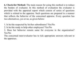 6. Check-list Method: The main reason for using this method is to reduce
the burden of evaluator. In this method of evaluation the evaluator is
provided with the appraisal report which consist of series of questions
which is related to the appraise. Such questions are prepared in a manner
that reflects the behavior of the concerned appraise. Every question has
two alternatives, yes or no, as given below:
1. Is he/she respected by his/her subordinates? Yes/No
2. Is he/she ready to help other employees? Yes/No
3. Does her behavior remain same for everyone in the organization?
Yes/No
The concerned rater/evaluator has to tick appropriate answers relevant to
the appraises.
 