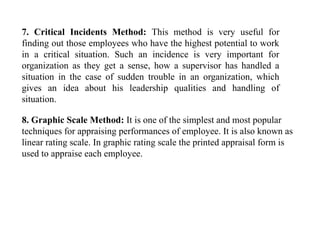 7. Critical Incidents Method: This method is very useful for
finding out those employees who have the highest potential to work
in a critical situation. Such an incidence is very important for
organization as they get a sense, how a supervisor has handled a
situation in the case of sudden trouble in an organization, which
gives an idea about his leadership qualities and handling of
situation.
8. Graphic Scale Method: It is one of the simplest and most popular
techniques for appraising performances of employee. It is also known as
linear rating scale. In graphic rating scale the printed appraisal form is
used to appraise each employee.
 
