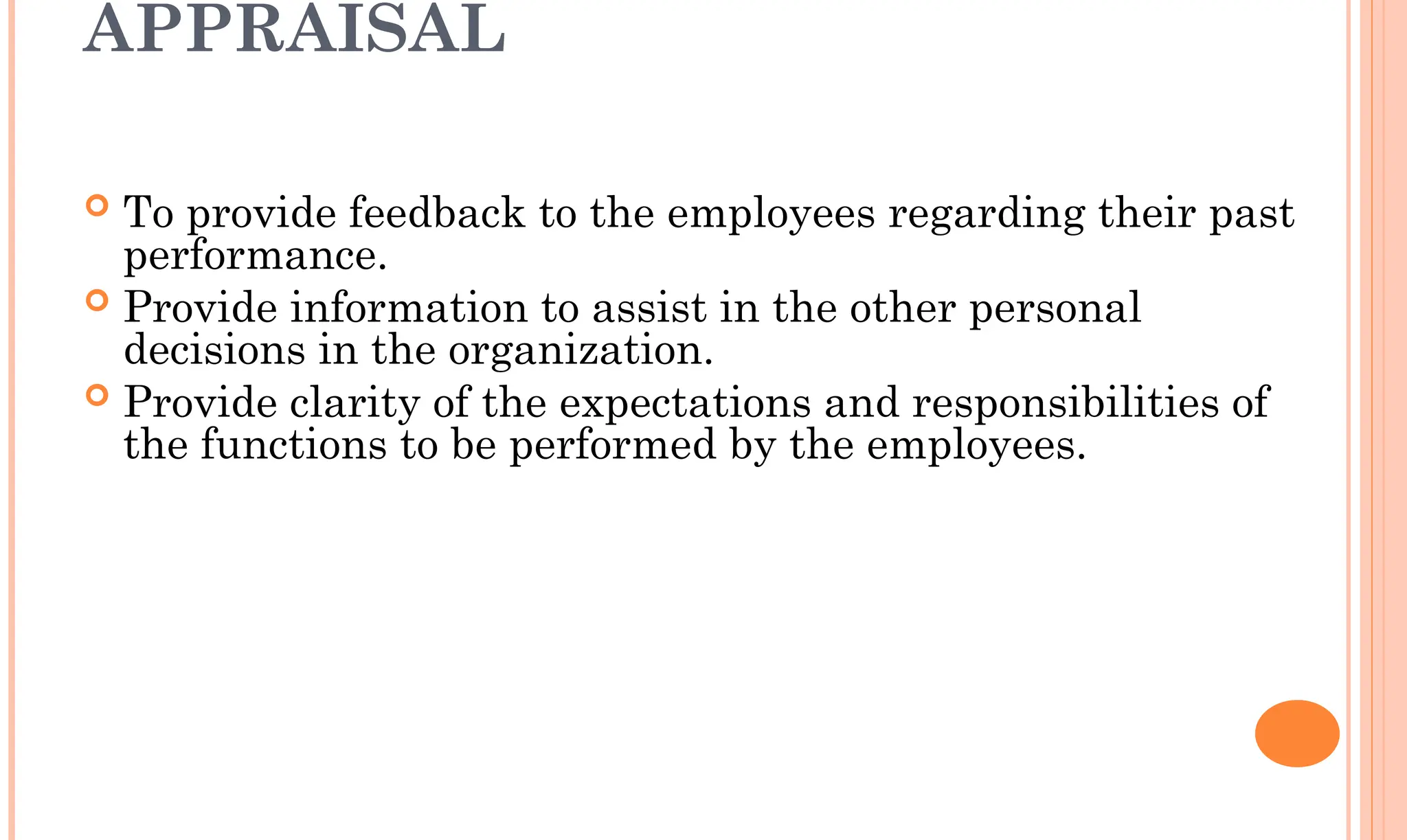 APPRAISAL
 To provide feedback to the employees regarding their past
performance.
 Provide information to assist in the other personal
decisions in the organization.
 Provide clarity of the expectations and responsibilities of
the functions to be performed by the employees.
 