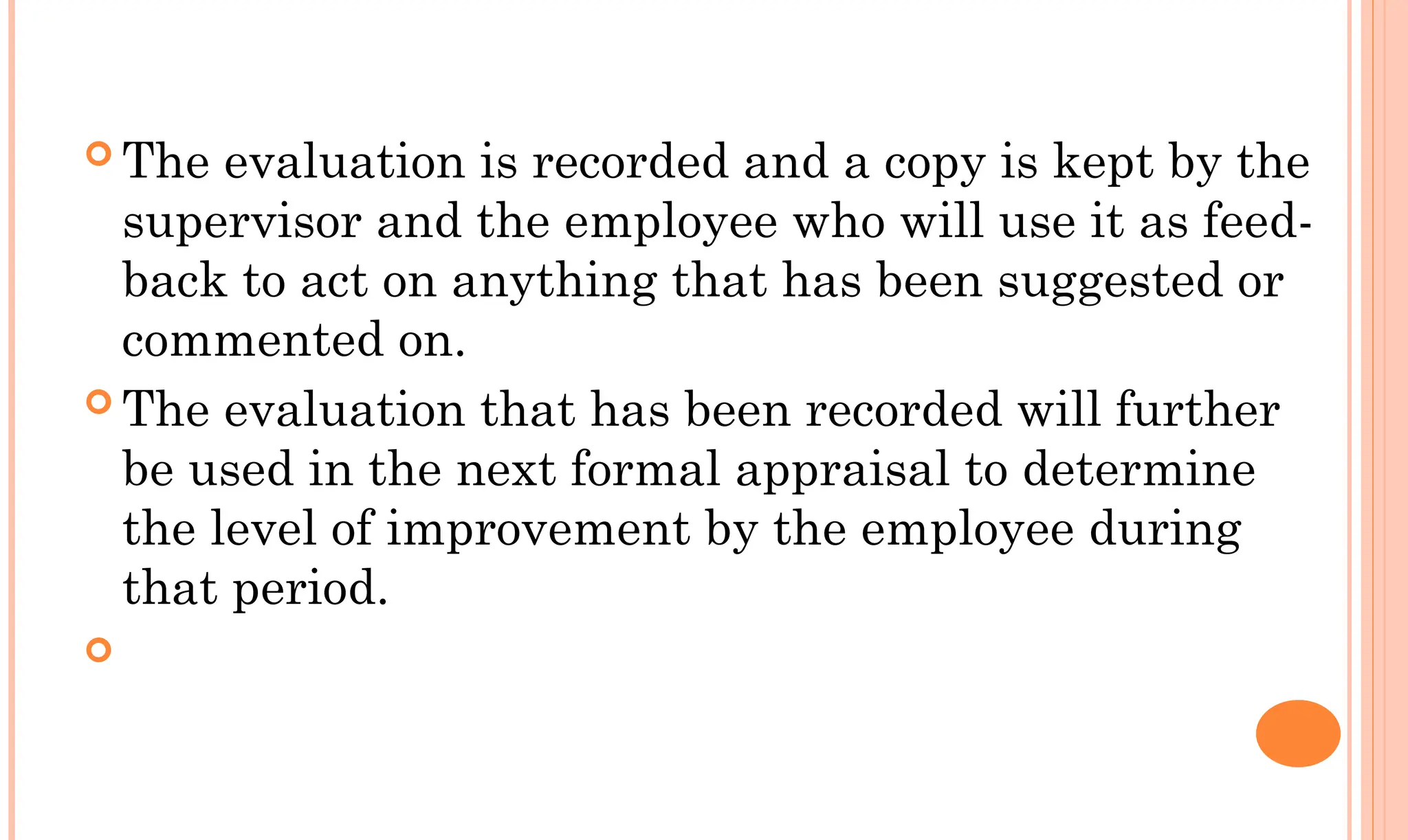  The evaluation is recorded and a copy is kept by the
supervisor and the employee who will use it as feed-
back to act on anything that has been suggested or
commented on.
 The evaluation that has been recorded will further
be used in the next formal appraisal to determine
the level of improvement by the employee during
that period.

 