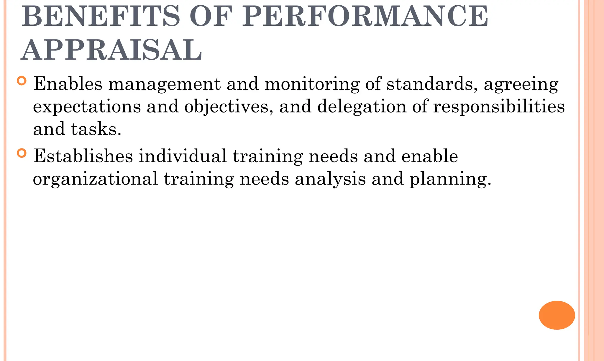 BENEFITS OF PERFORMANCE
APPRAISAL
 Enables management and monitoring of standards, agreeing
expectations and objectives, and delegation of responsibilities
and tasks.
 Establishes individual training needs and enable
organizational training needs analysis and planning.
 