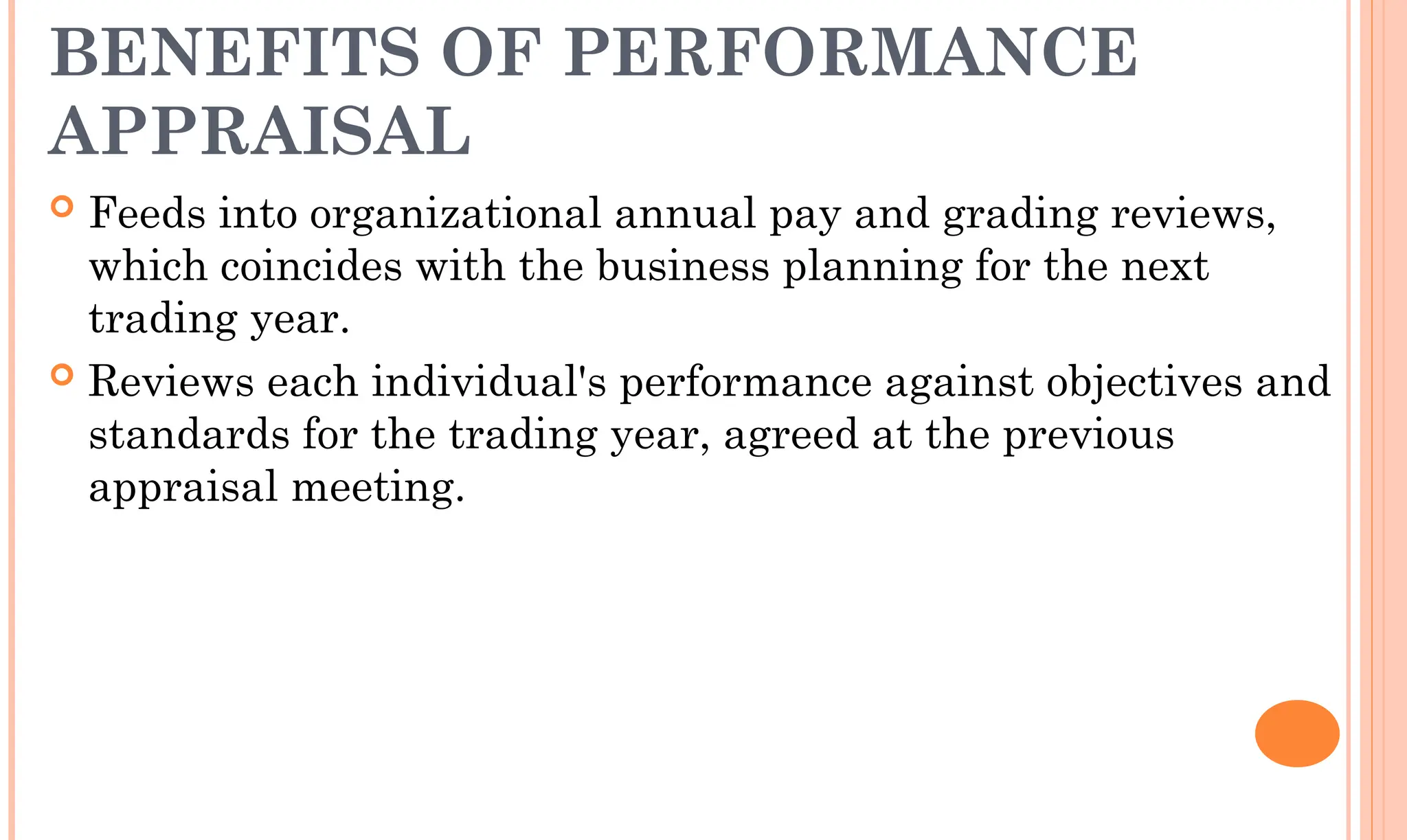 BENEFITS OF PERFORMANCE
APPRAISAL
 Feeds into organizational annual pay and grading reviews,
which coincides with the business planning for the next
trading year.
 Reviews each individual's performance against objectives and
standards for the trading year, agreed at the previous
appraisal meeting.
 