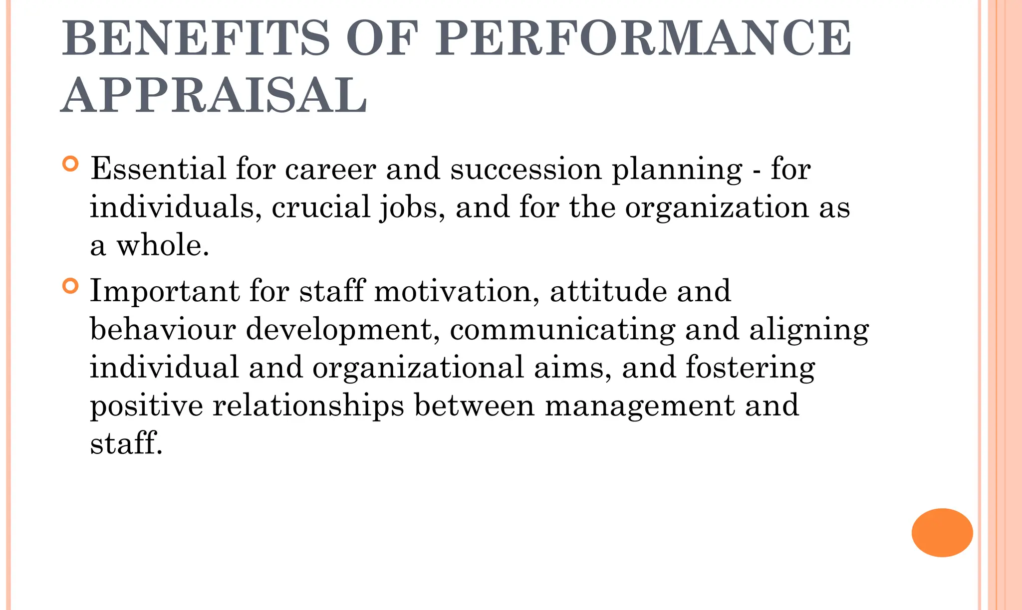 BENEFITS OF PERFORMANCE
APPRAISAL
 Essential for career and succession planning - for
individuals, crucial jobs, and for the organization as
a whole.
 Important for staff motivation, attitude and
behaviour development, communicating and aligning
individual and organizational aims, and fostering
positive relationships between management and
staff.
 