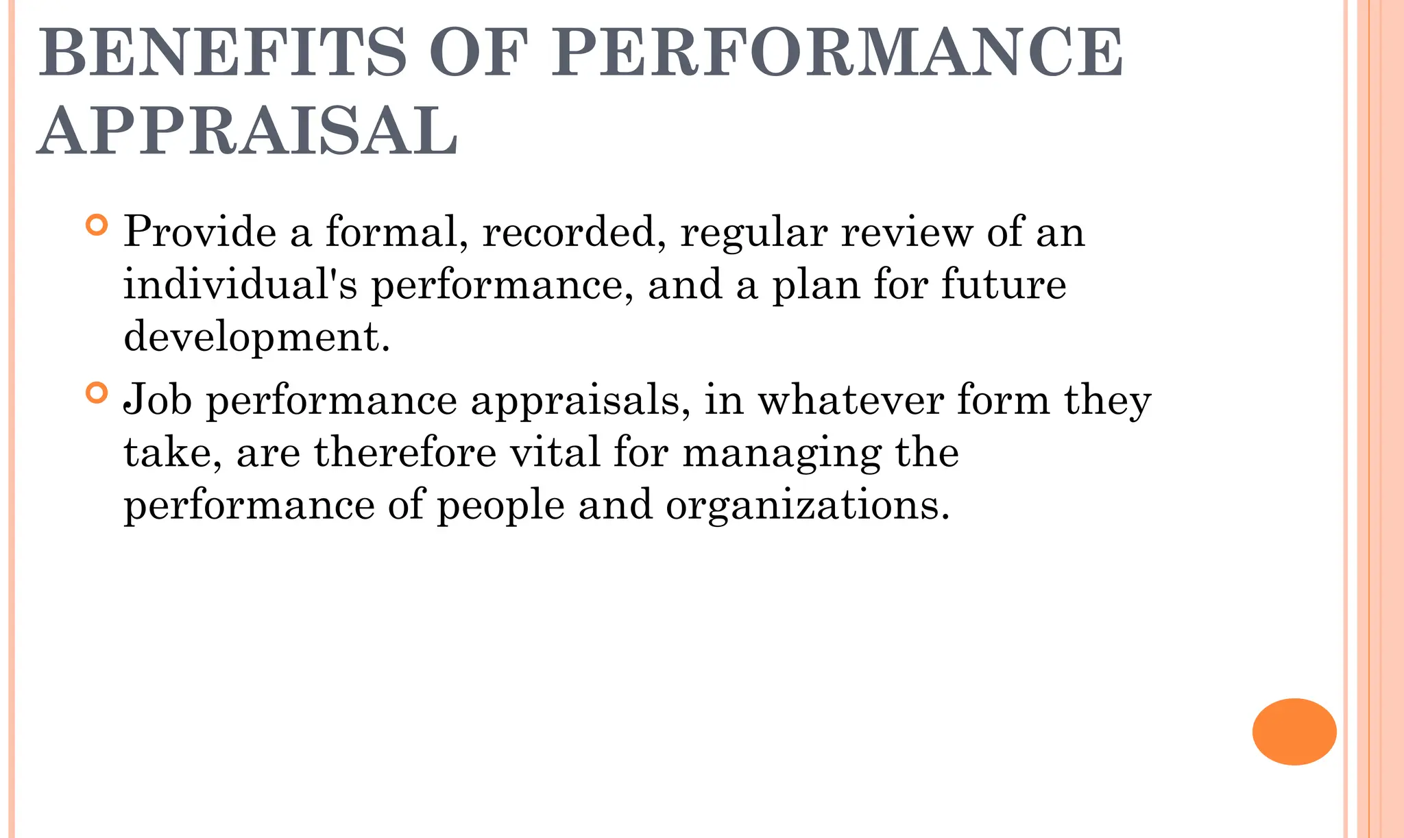 BENEFITS OF PERFORMANCE
APPRAISAL
 Provide a formal, recorded, regular review of an
individual's performance, and a plan for future
development.
 Job performance appraisals, in whatever form they
take, are therefore vital for managing the
performance of people and organizations.
 