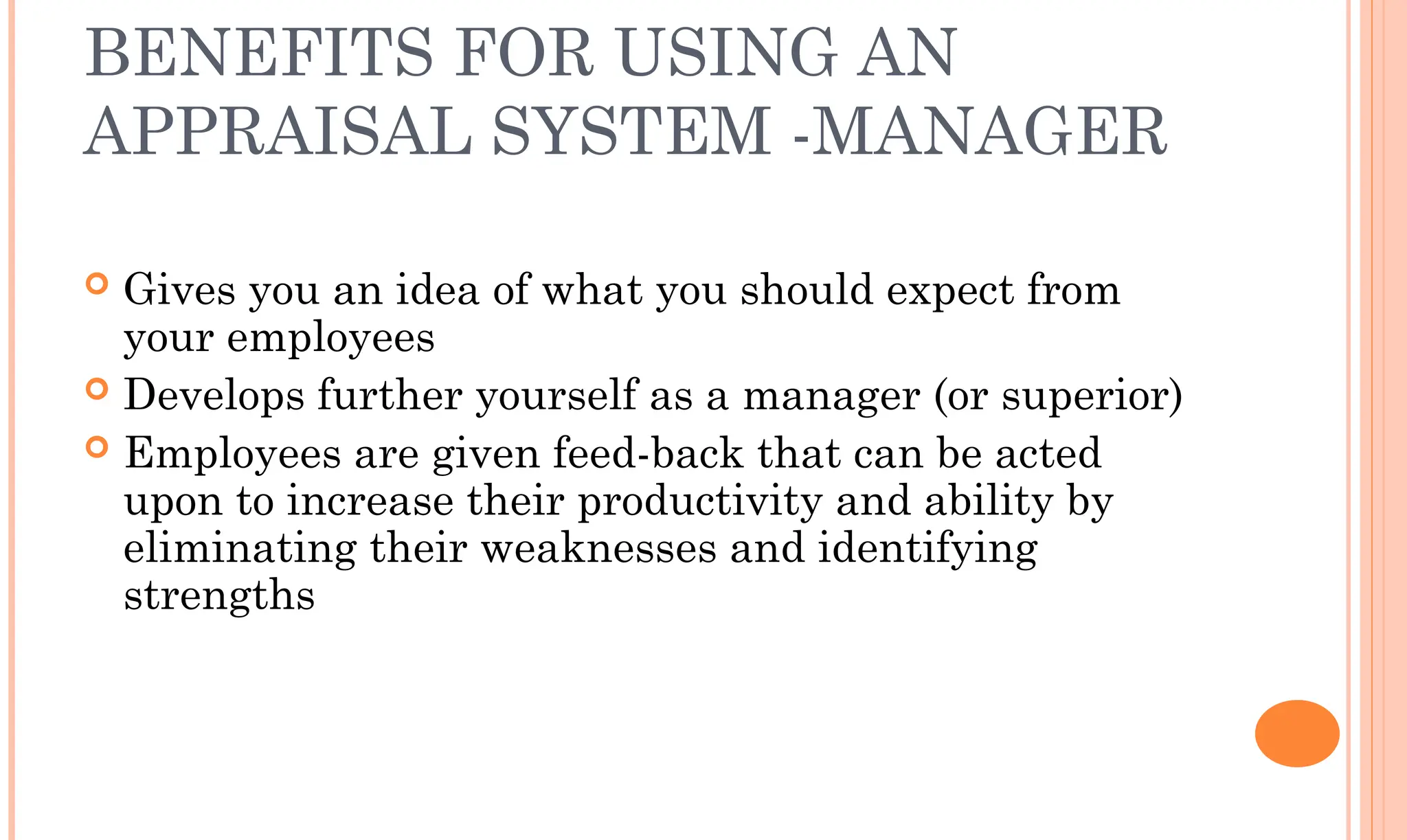 BENEFITS FOR USING AN
APPRAISAL SYSTEM -MANAGER
 Gives you an idea of what you should expect from
your employees
 Develops further yourself as a manager (or superior)
 Employees are given feed-back that can be acted
upon to increase their productivity and ability by
eliminating their weaknesses and identifying
strengths
 