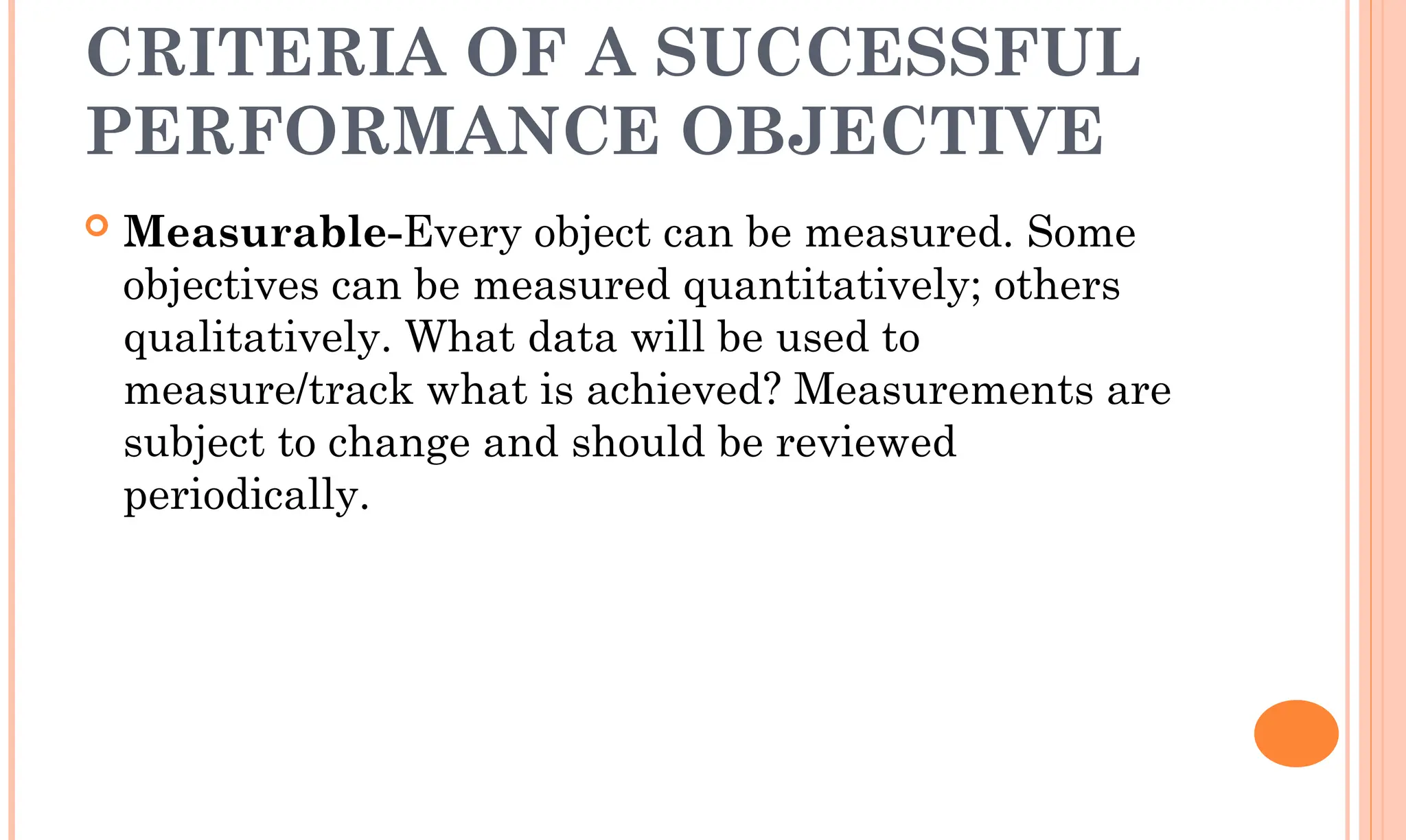 CRITERIA OF A SUCCESSFUL
PERFORMANCE OBJECTIVE
 Measurable-Every object can be measured. Some
objectives can be measured quantitatively; others
qualitatively. What data will be used to
measure/track what is achieved? Measurements are
subject to change and should be reviewed
periodically.
 