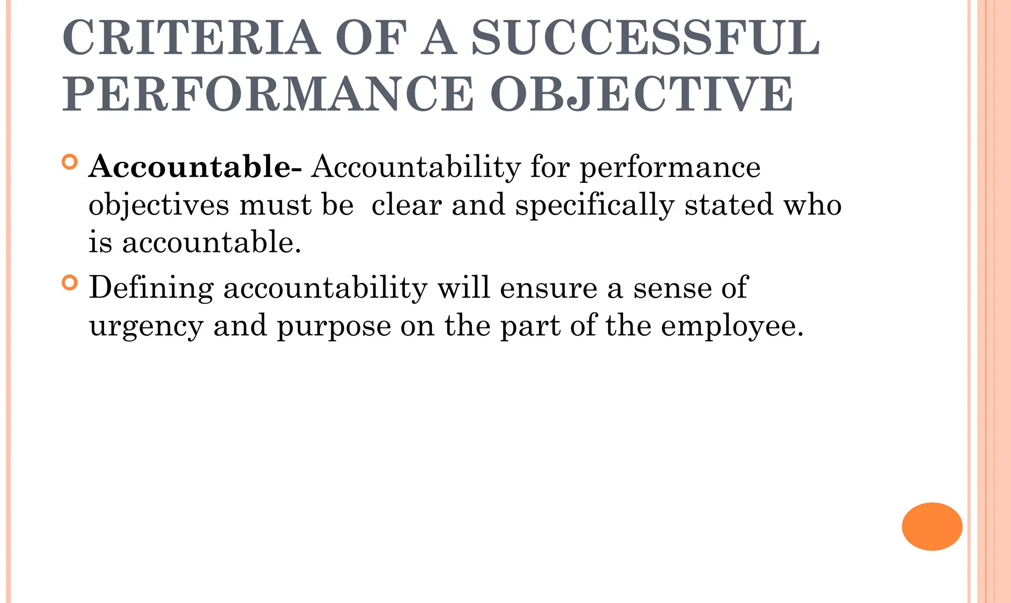 CRITERIA OF A SUCCESSFUL
PERFORMANCE OBJECTIVE
 Accountable- Accountability for performance
objectives must be clear and specifically stated who
is accountable.
 Defining accountability will ensure a sense of
urgency and purpose on the part of the employee.
 