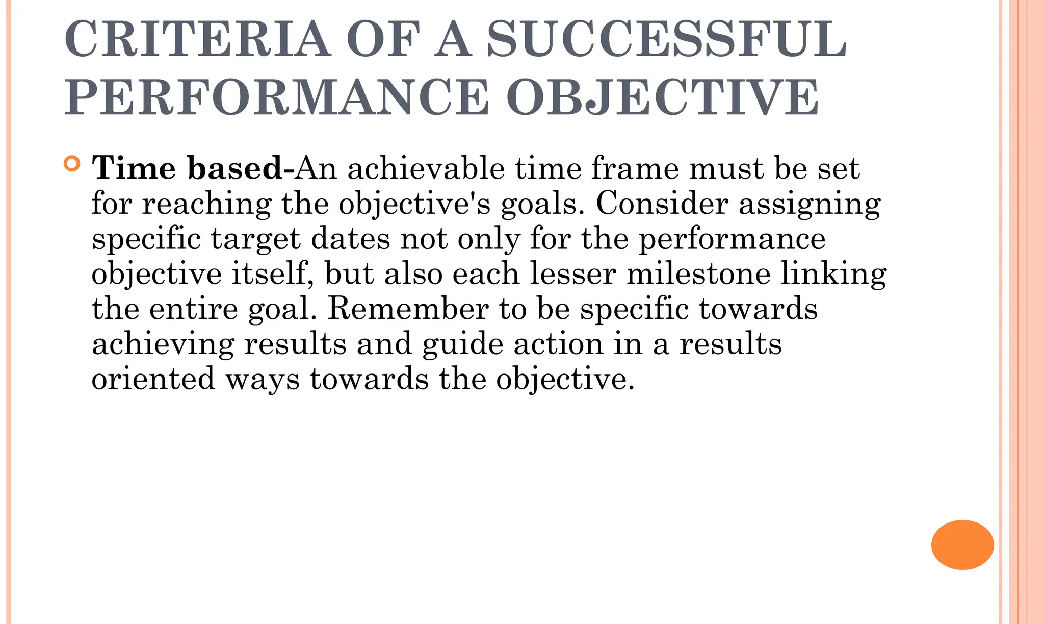 CRITERIA OF A SUCCESSFUL
PERFORMANCE OBJECTIVE
 Time based-An achievable time frame must be set
for reaching the objective's goals. Consider assigning
specific target dates not only for the performance
objective itself, but also each lesser milestone linking
the entire goal. Remember to be specific towards
achieving results and guide action in a results
oriented ways towards the objective.
 