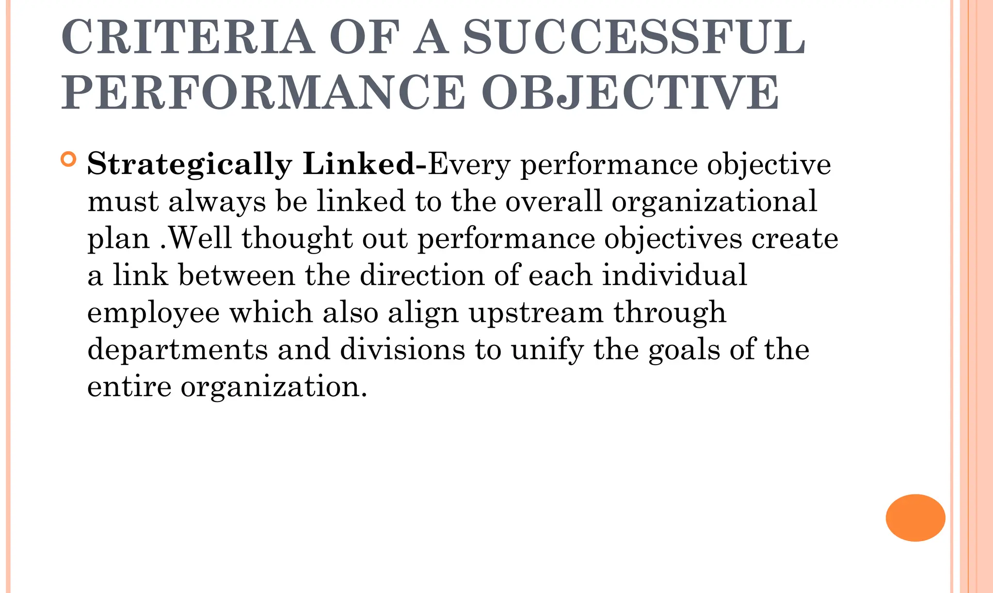 CRITERIA OF A SUCCESSFUL
PERFORMANCE OBJECTIVE
 Strategically Linked-Every performance objective
must always be linked to the overall organizational
plan .Well thought out performance objectives create
a link between the direction of each individual
employee which also align upstream through
departments and divisions to unify the goals of the
entire organization.
 