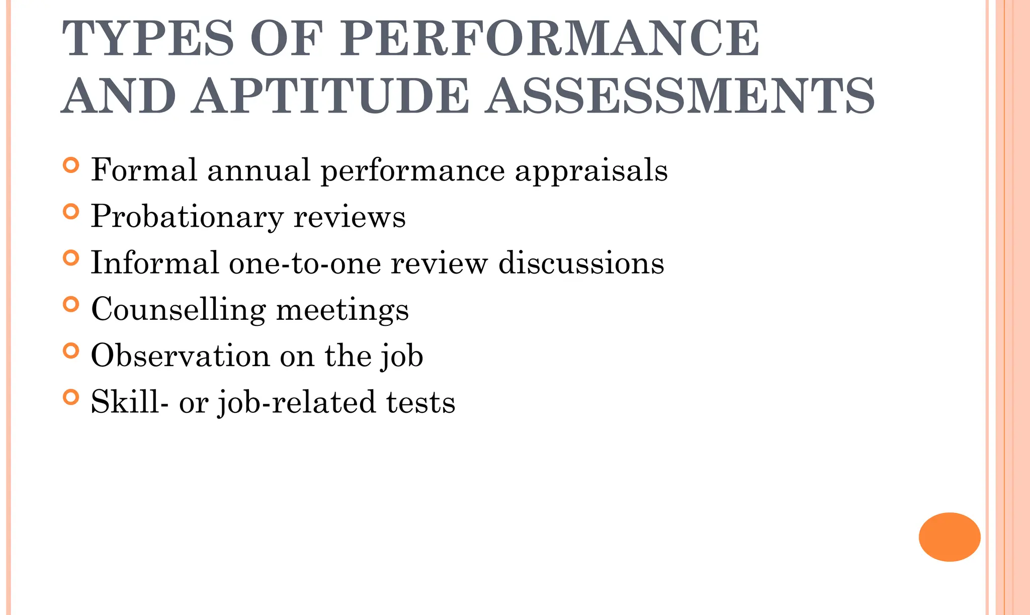 TYPES OF PERFORMANCE
AND APTITUDE ASSESSMENTS
 Formal annual performance appraisals
 Probationary reviews
 Informal one-to-one review discussions
 Counselling meetings
 Observation on the job
 Skill- or job-related tests
 