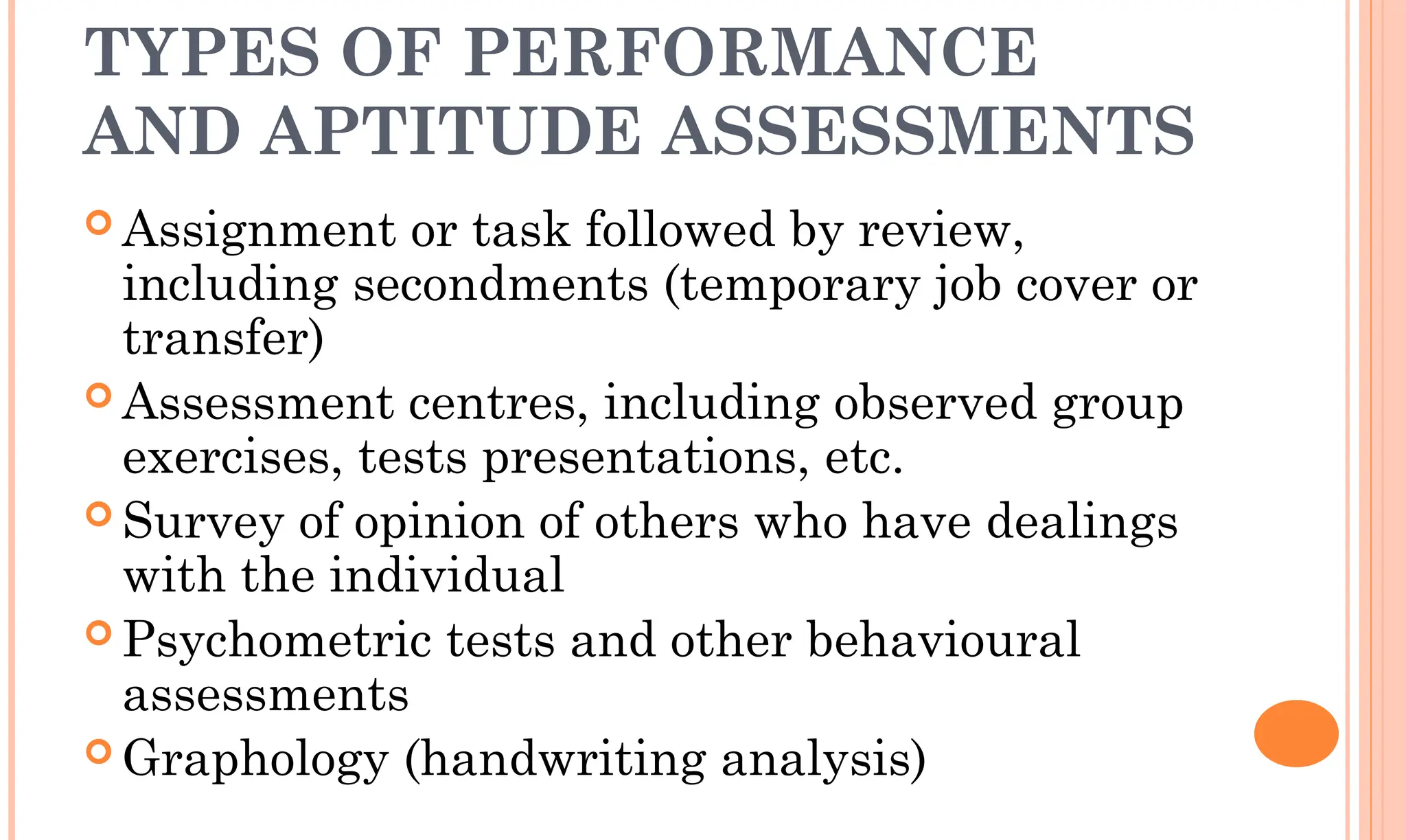 TYPES OF PERFORMANCE
AND APTITUDE ASSESSMENTS
 Assignment or task followed by review,
including secondments (temporary job cover or
transfer)
 Assessment centres, including observed group
exercises, tests presentations, etc.
 Survey of opinion of others who have dealings
with the individual
 Psychometric tests and other behavioural
assessments
 Graphology (handwriting analysis)
 