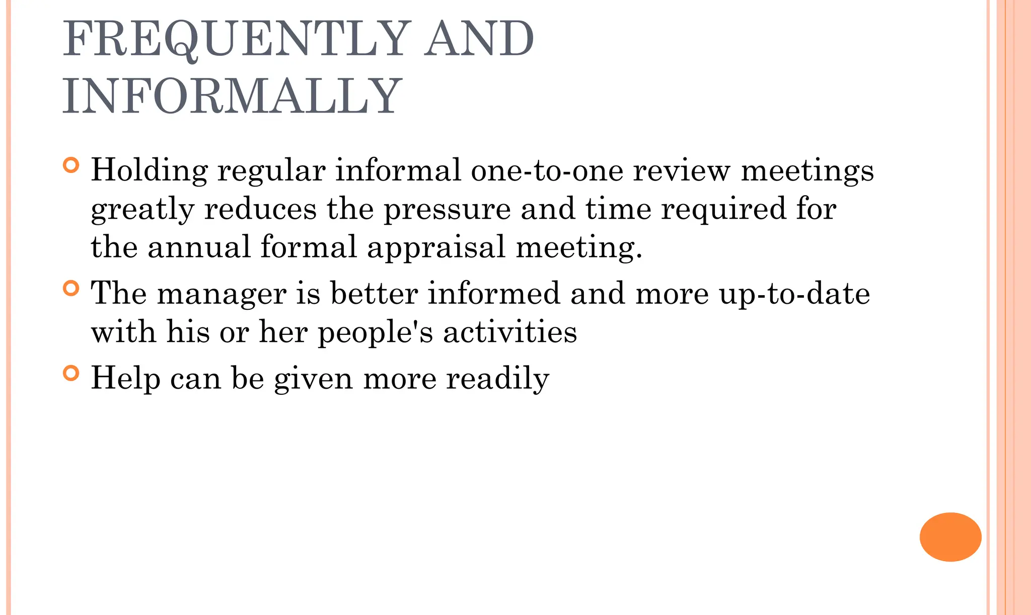FREQUENTLY AND
INFORMALLY
 Holding regular informal one-to-one review meetings
greatly reduces the pressure and time required for
the annual formal appraisal meeting.
 The manager is better informed and more up-to-date
with his or her people's activities
 Help can be given more readily
 