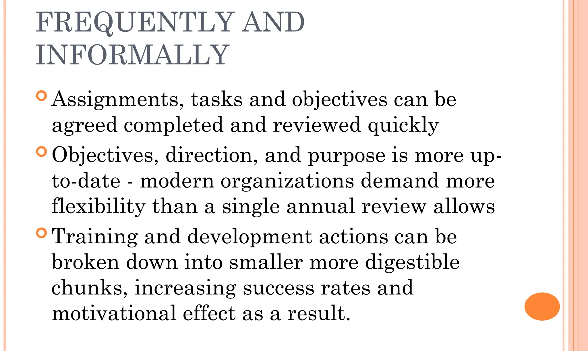 FREQUENTLY AND
INFORMALLY
 Assignments, tasks and objectives can be
agreed completed and reviewed quickly
 Objectives, direction, and purpose is more up-
to-date - modern organizations demand more
flexibility than a single annual review allows
 Training and development actions can be
broken down into smaller more digestible
chunks, increasing success rates and
motivational effect as a result.
 