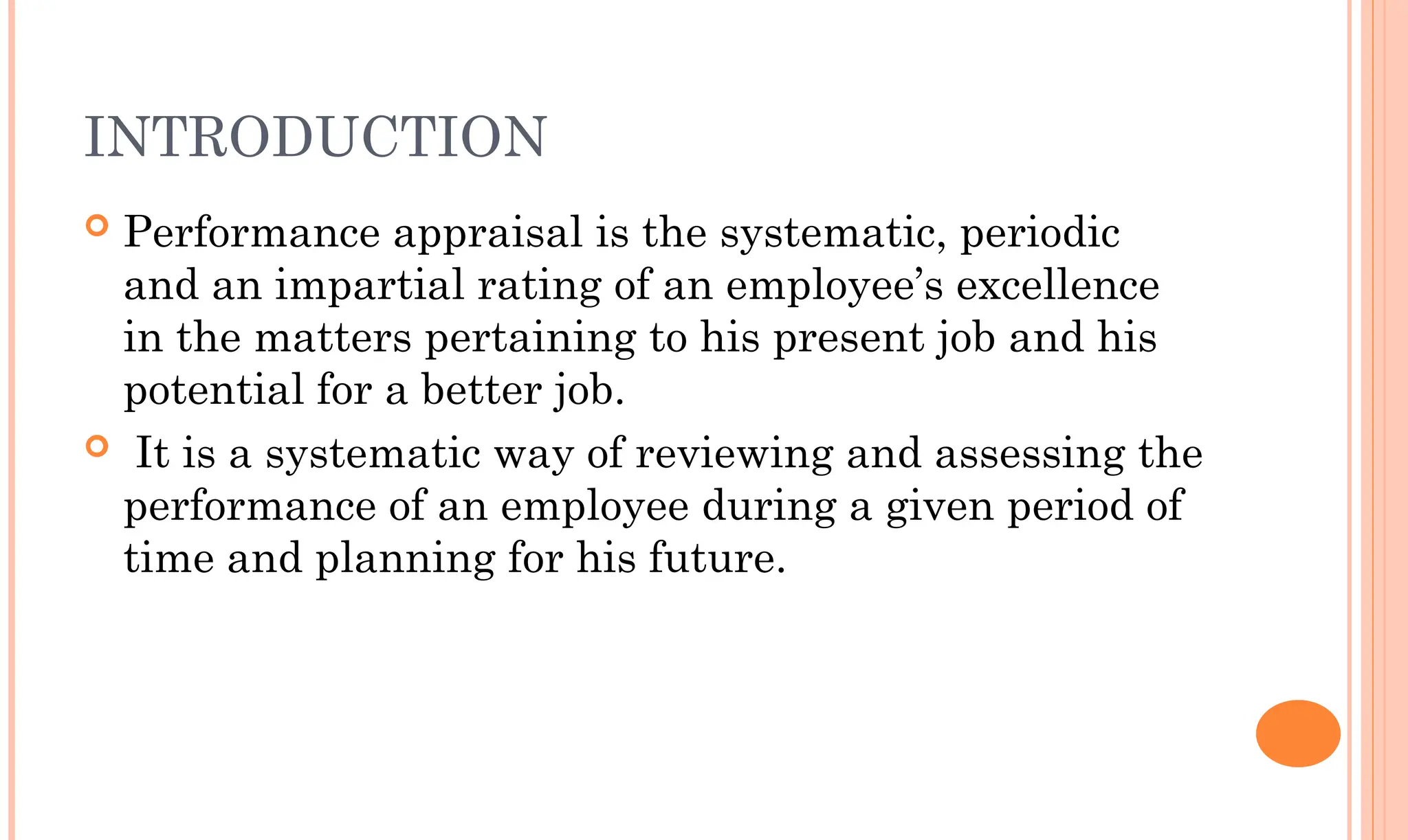 INTRODUCTION
 Performance appraisal is the systematic, periodic
and an impartial rating of an employee’s excellence
in the matters pertaining to his present job and his
potential for a better job.
 It is a systematic way of reviewing and assessing the
performance of an employee during a given period of
time and planning for his future.
 