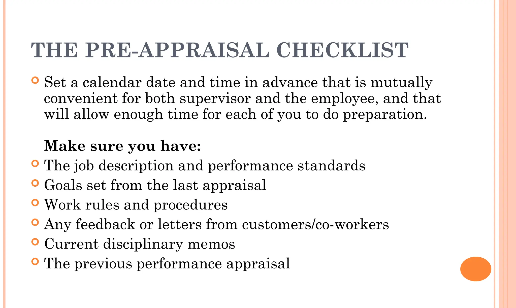 THE PRE-APPRAISAL CHECKLIST
 Set a calendar date and time in advance that is mutually
convenient for both supervisor and the employee, and that
will allow enough time for each of you to do preparation.
Make sure you have:
 The job description and performance standards
 Goals set from the last appraisal
 Work rules and procedures
 Any feedback or letters from customers/co-workers
 Current disciplinary memos
 The previous performance appraisal
 