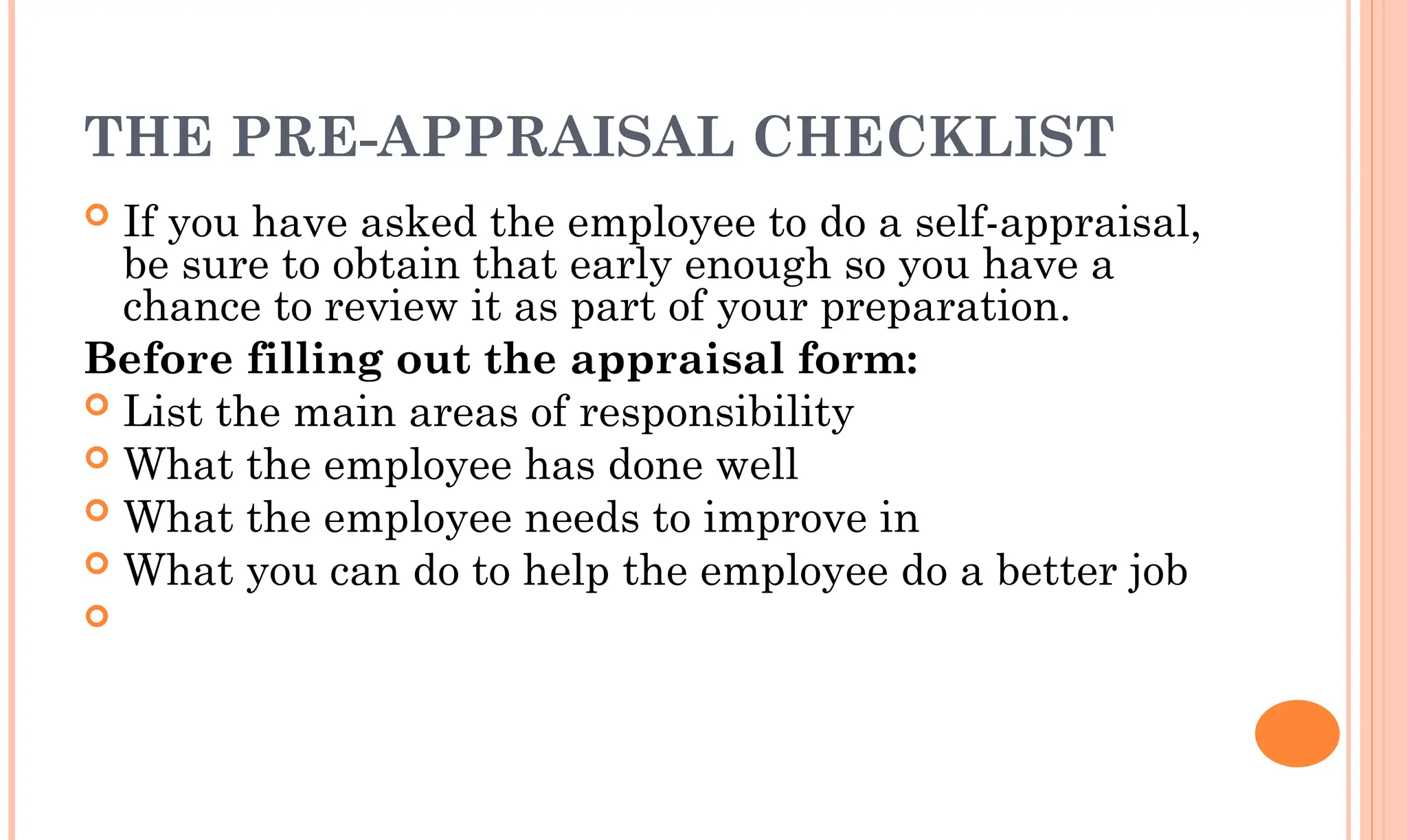 THE PRE-APPRAISAL CHECKLIST
 If you have asked the employee to do a self-appraisal,
be sure to obtain that early enough so you have a
chance to review it as part of your preparation.
Before filling out the appraisal form:
 List the main areas of responsibility
 What the employee has done well
 What the employee needs to improve in
 What you can do to help the employee do a better job

 
