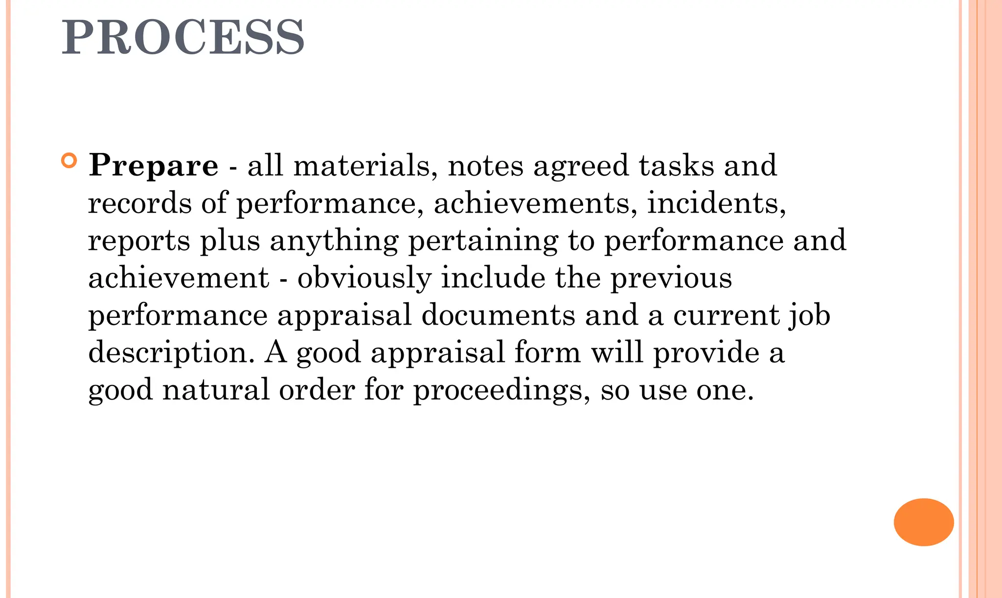 PROCESS
 Prepare - all materials, notes agreed tasks and
records of performance, achievements, incidents,
reports plus anything pertaining to performance and
achievement - obviously include the previous
performance appraisal documents and a current job
description. A good appraisal form will provide a
good natural order for proceedings, so use one.
 