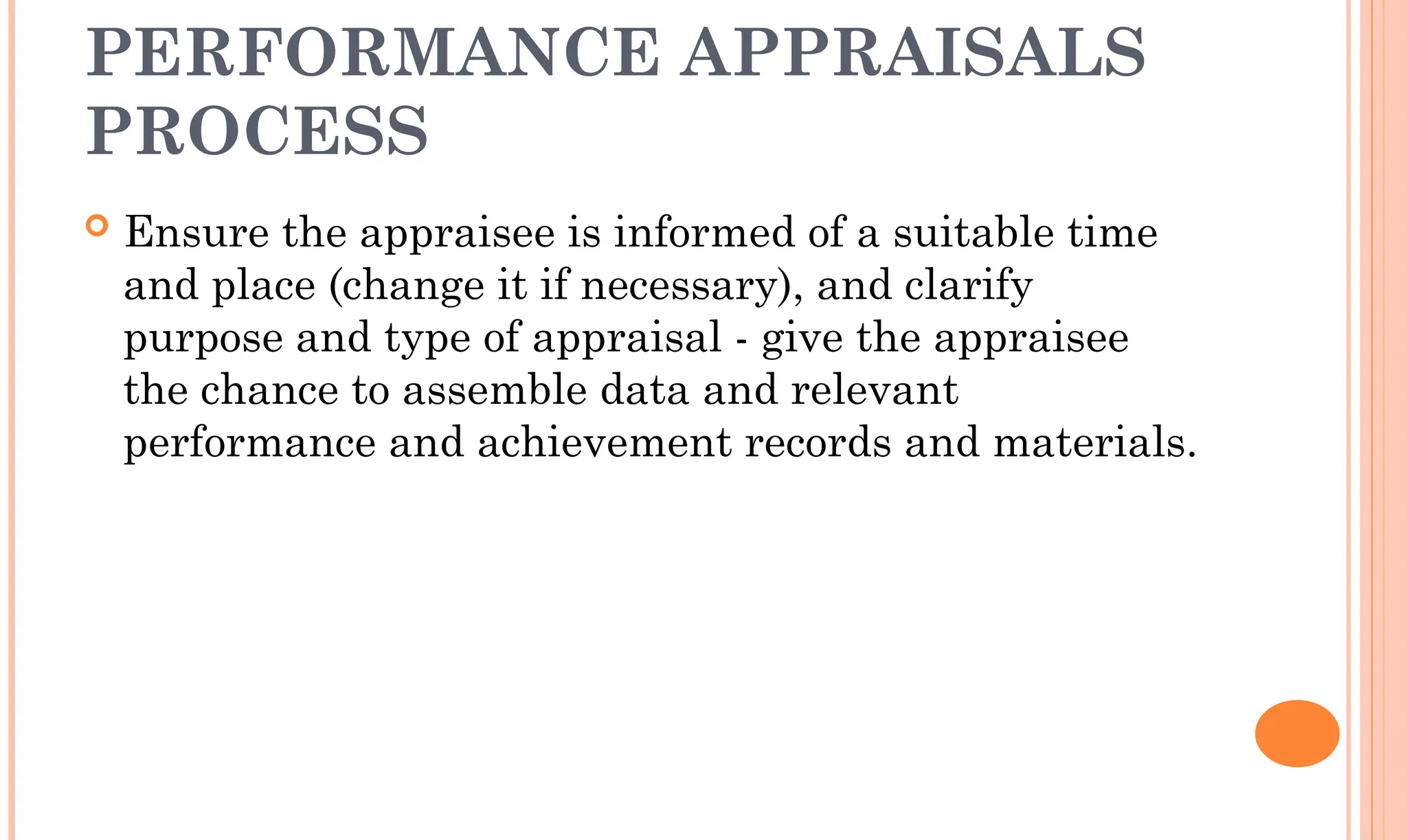 PERFORMANCE APPRAISALS
PROCESS
 Ensure the appraisee is informed of a suitable time
and place (change it if necessary), and clarify
purpose and type of appraisal - give the appraisee
the chance to assemble data and relevant
performance and achievement records and materials.
 