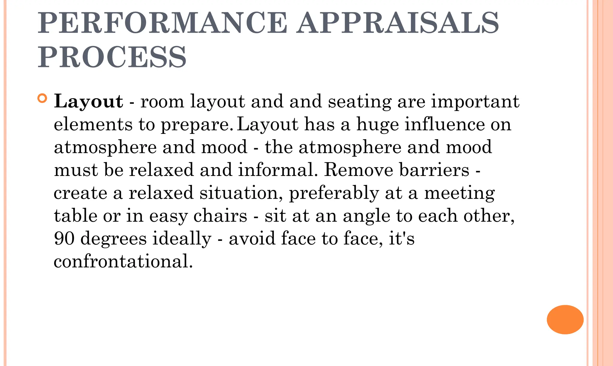 PERFORMANCE APPRAISALS
PROCESS
 Layout - room layout and and seating are important
elements to prepare.Layout has a huge influence on
atmosphere and mood - the atmosphere and mood
must be relaxed and informal. Remove barriers -
create a relaxed situation, preferably at a meeting
table or in easy chairs - sit at an angle to each other,
90 degrees ideally - avoid face to face, it's
confrontational.
 