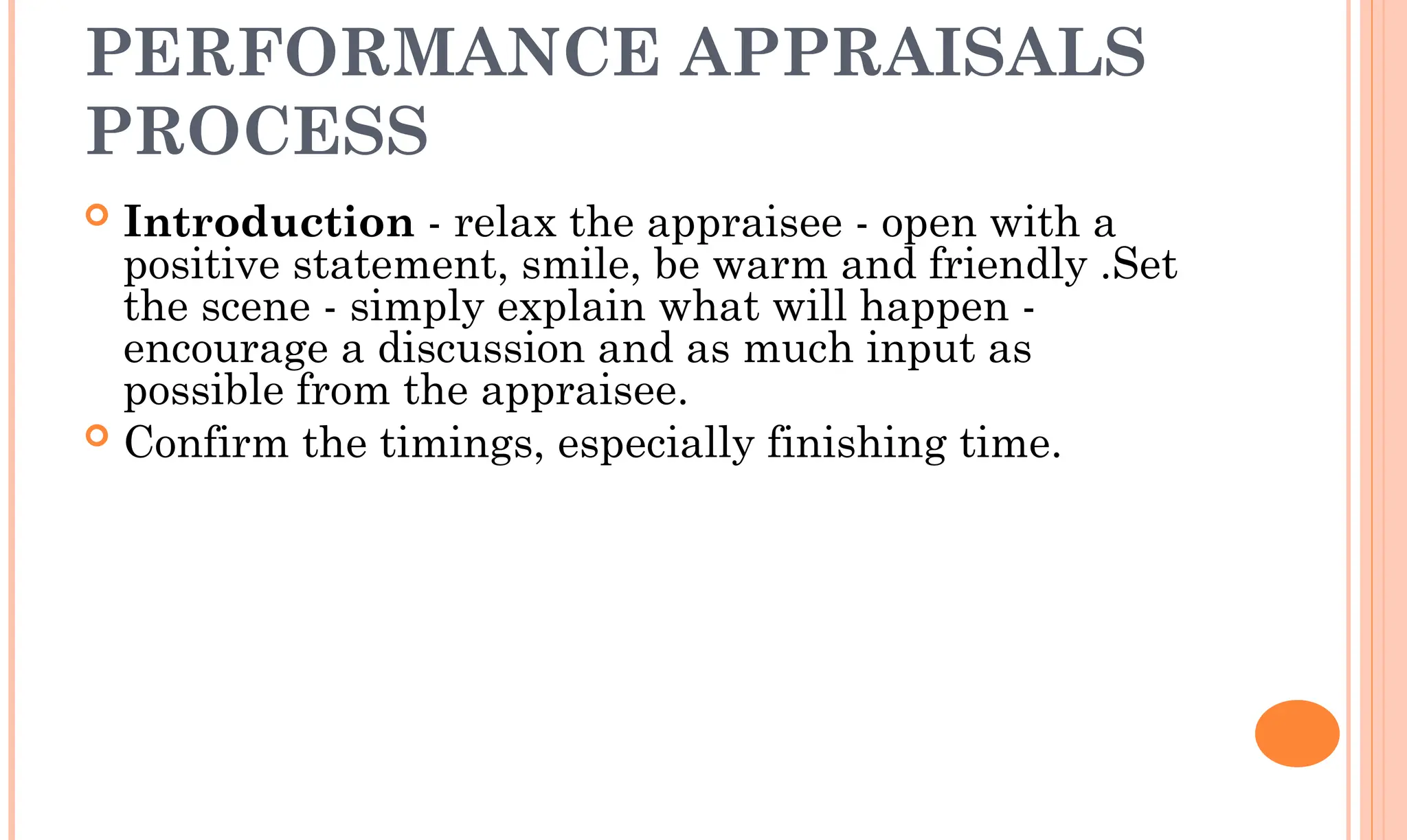 PERFORMANCE APPRAISALS
PROCESS
 Introduction - relax the appraisee - open with a
positive statement, smile, be warm and friendly .Set
the scene - simply explain what will happen -
encourage a discussion and as much input as
possible from the appraisee.
 Confirm the timings, especially finishing time.
 