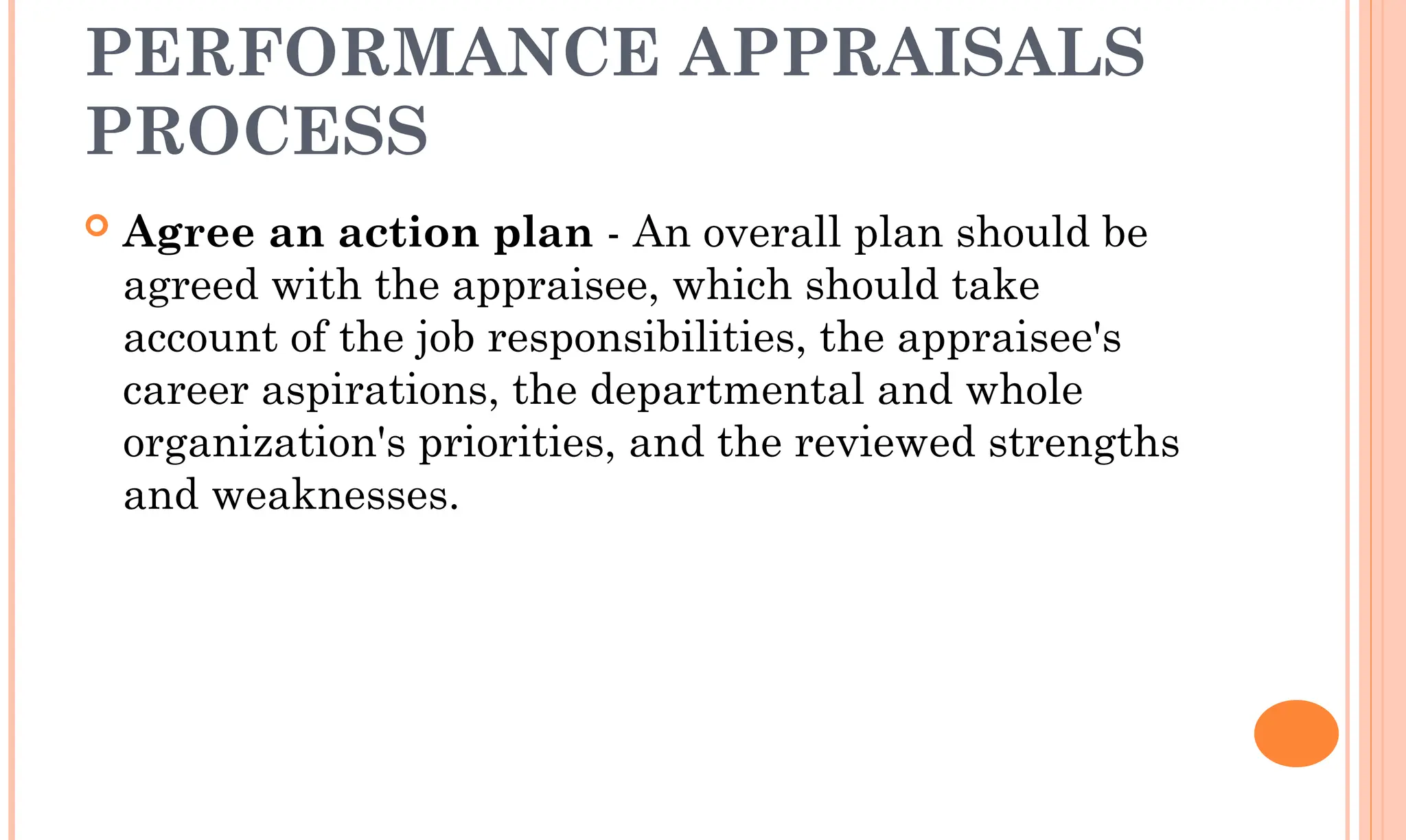 PERFORMANCE APPRAISALS
PROCESS
 Agree an action plan - An overall plan should be
agreed with the appraisee, which should take
account of the job responsibilities, the appraisee's
career aspirations, the departmental and whole
organization's priorities, and the reviewed strengths
and weaknesses.
 