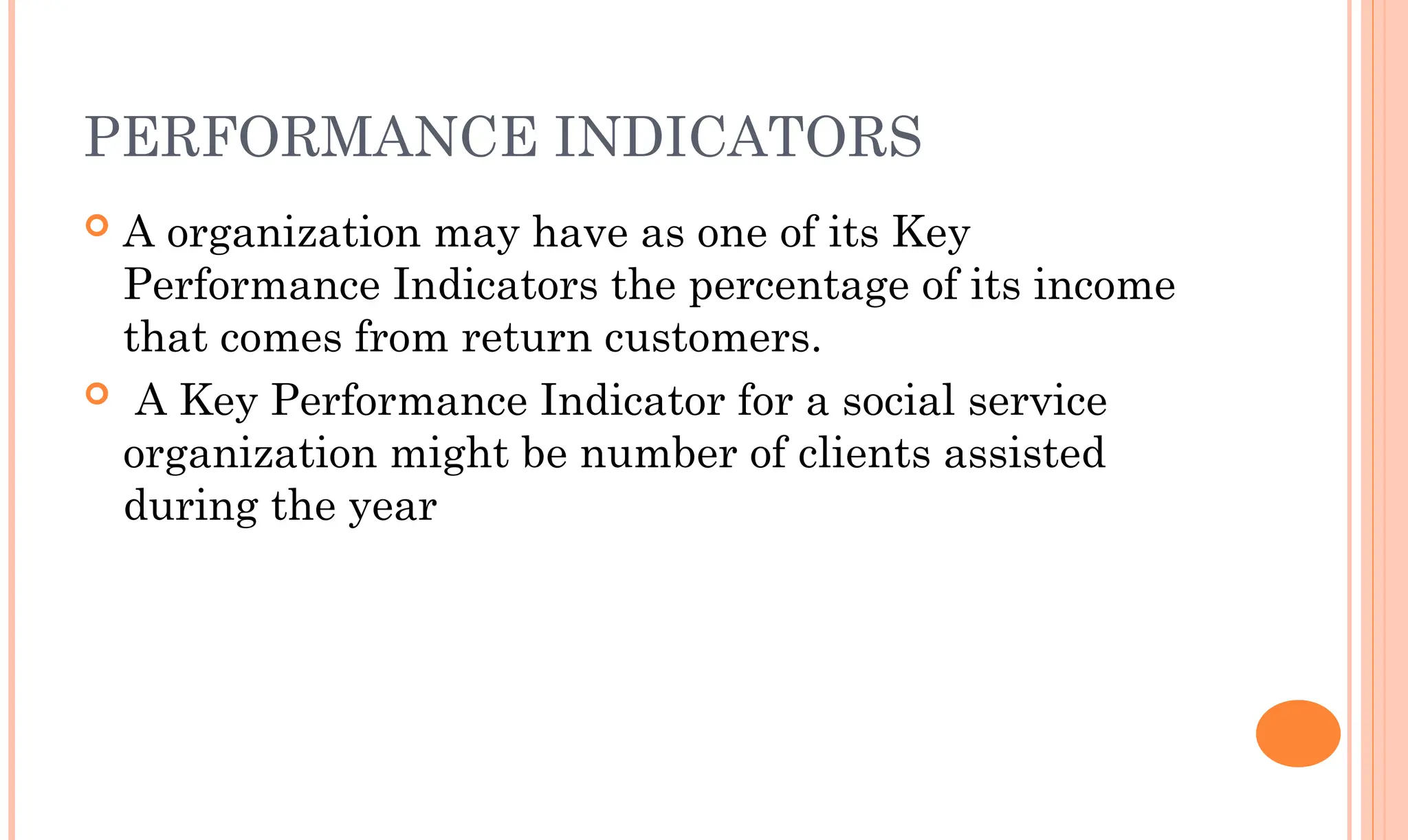 PERFORMANCE INDICATORS
 A organization may have as one of its Key
Performance Indicators the percentage of its income
that comes from return customers.
 A Key Performance Indicator for a social service
organization might be number of clients assisted
during the year
 