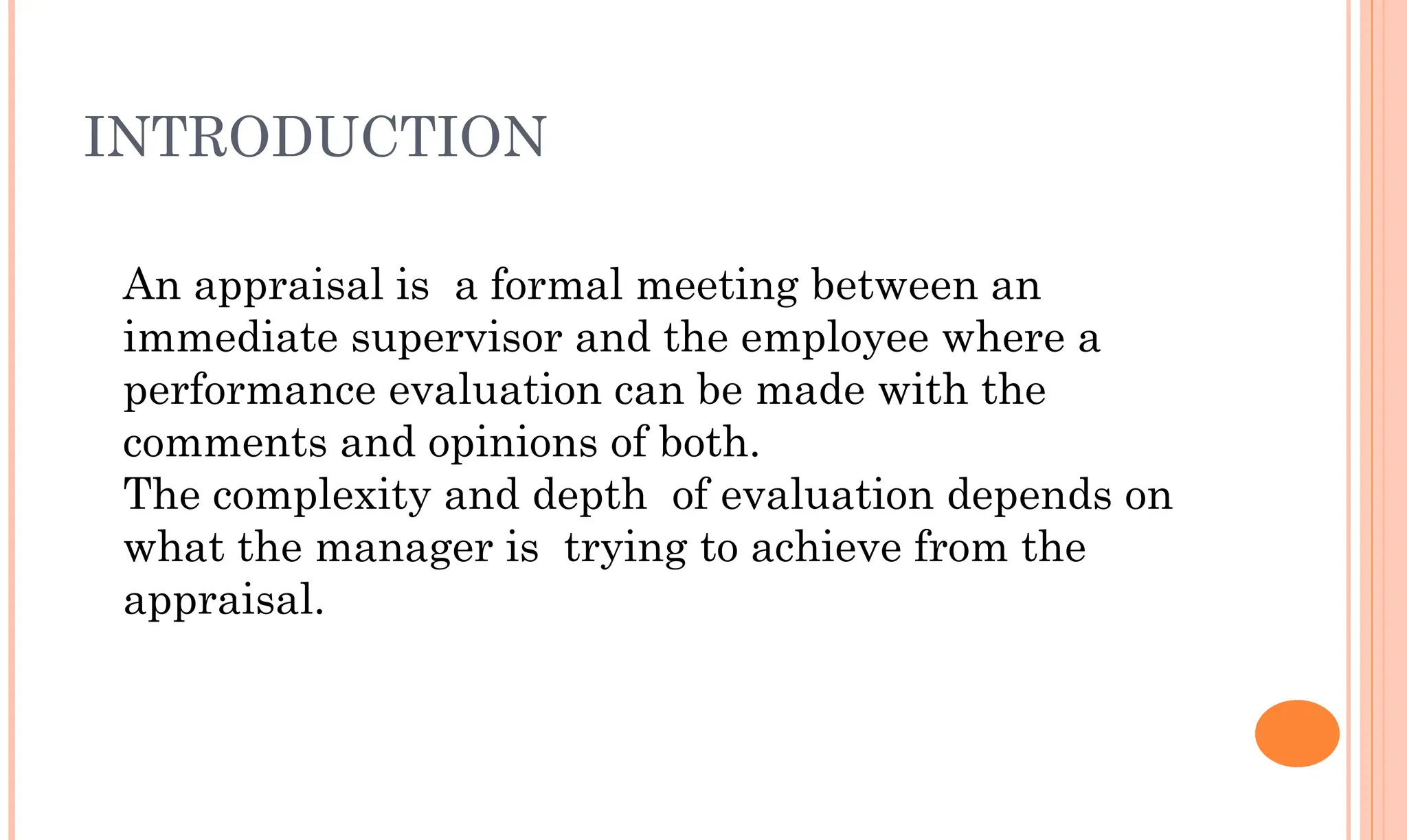 INTRODUCTION
An appraisal is a formal meeting between an
immediate supervisor and the employee where a
performance evaluation can be made with the
comments and opinions of both.
The complexity and depth of evaluation depends on
what the manager is trying to achieve from the
appraisal.
 