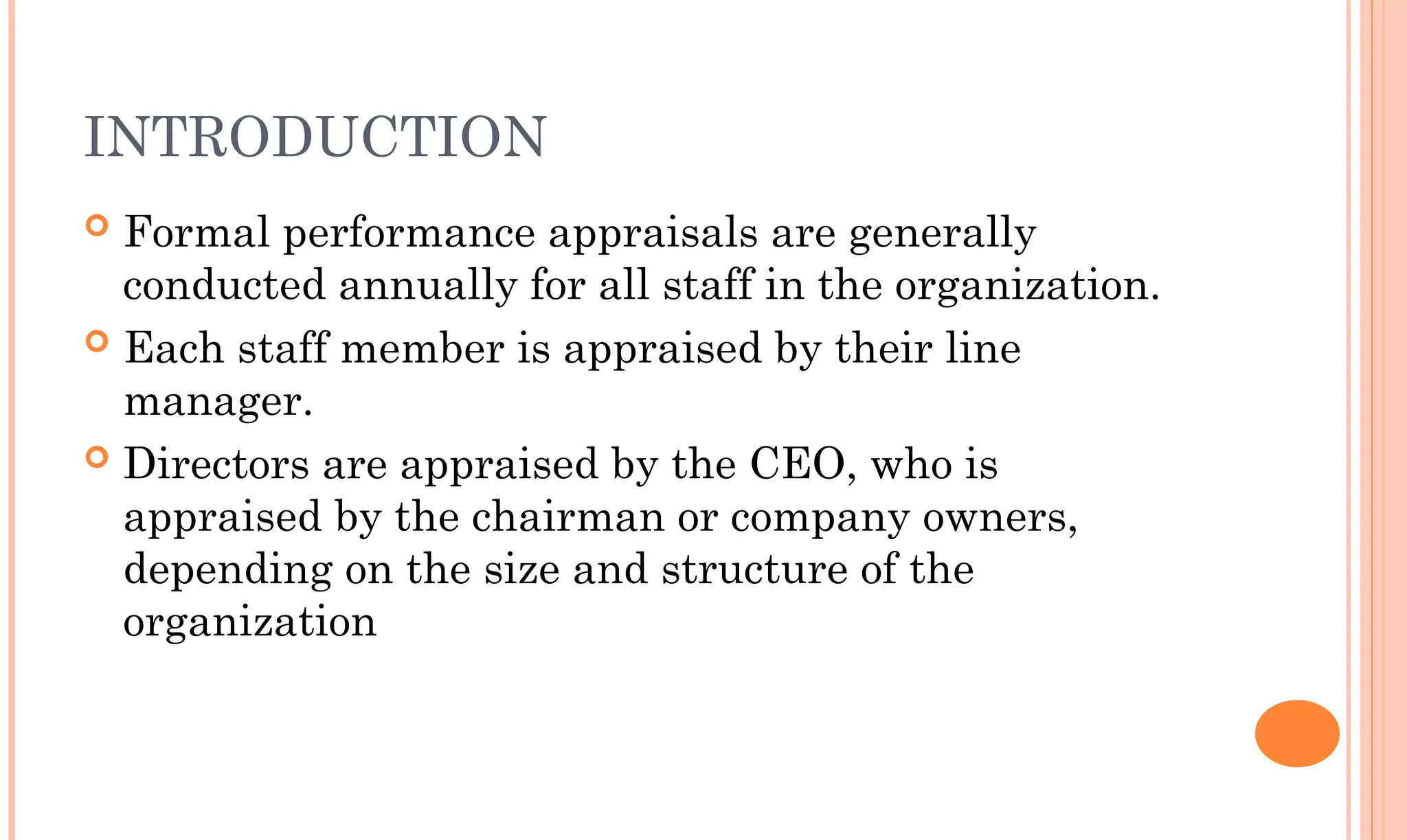 INTRODUCTION
 Formal performance appraisals are generally
conducted annually for all staff in the organization.
 Each staff member is appraised by their line
manager.
 Directors are appraised by the CEO, who is
appraised by the chairman or company owners,
depending on the size and structure of the
organization
 