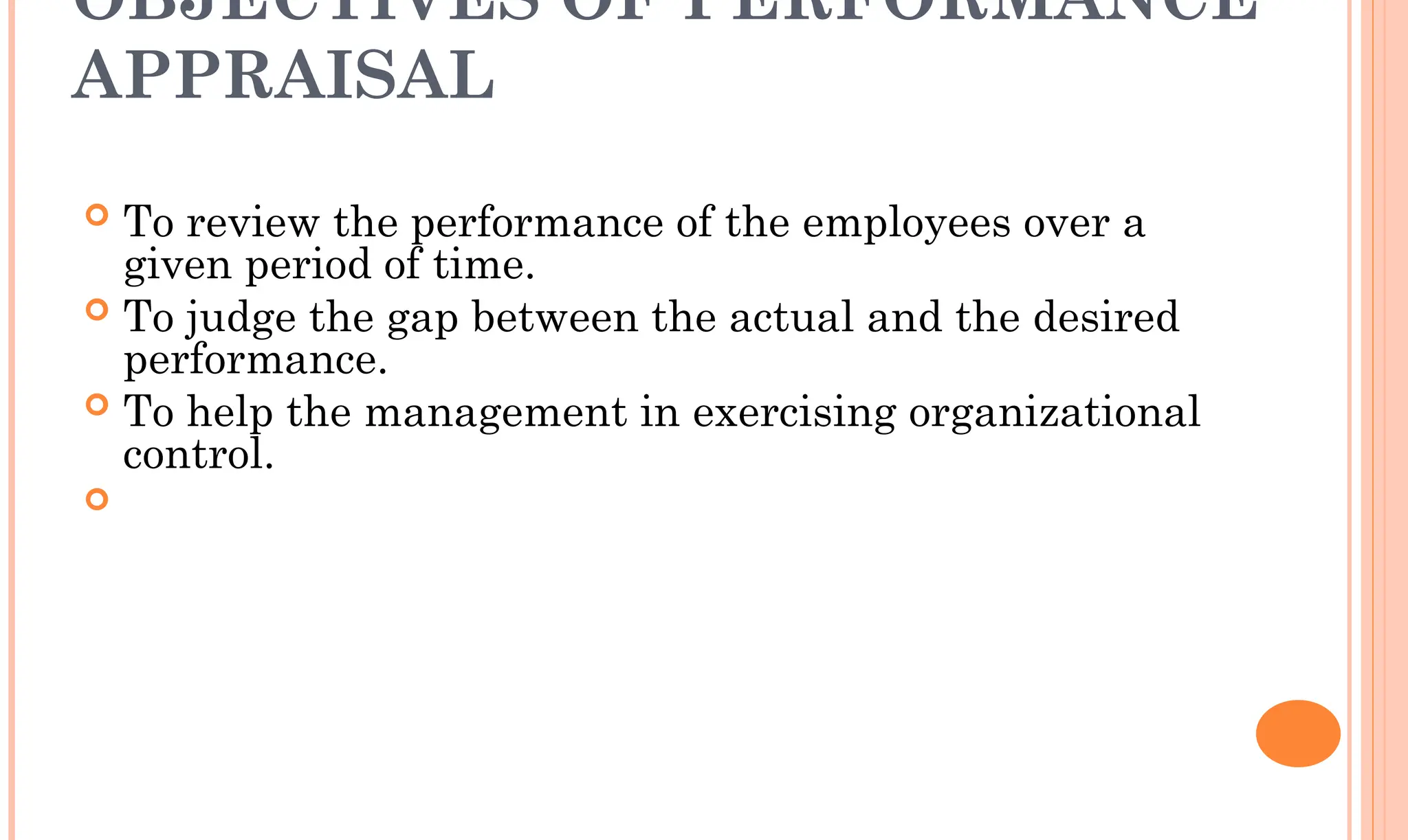 OBJECTIVES OF PERFORMANCE
APPRAISAL
 To review the performance of the employees over a
given period of time.
 To judge the gap between the actual and the desired
performance.
 To help the management in exercising organizational
control.

 