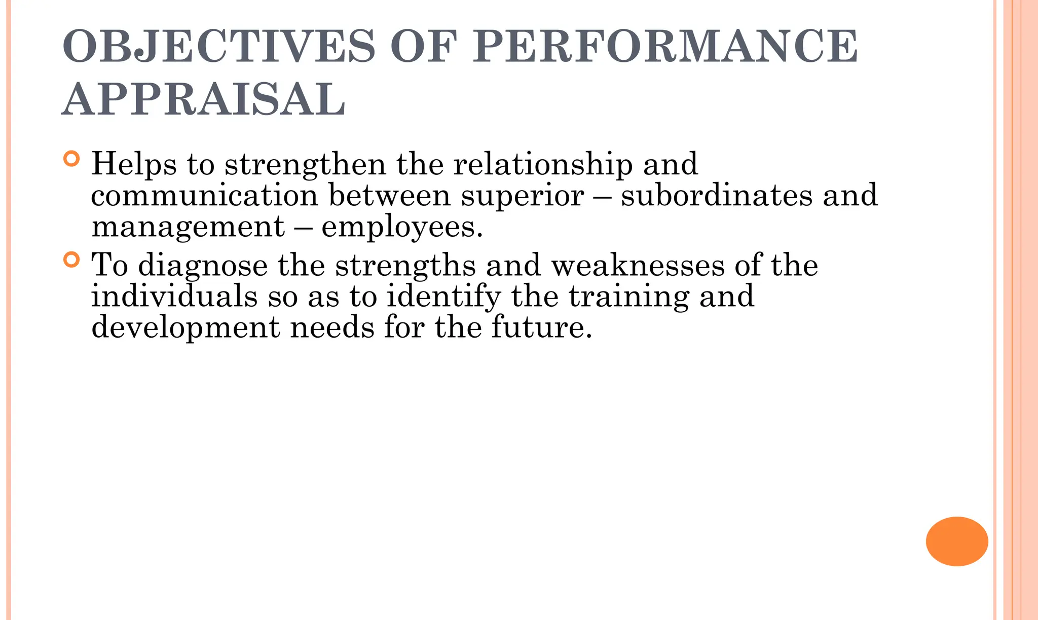 OBJECTIVES OF PERFORMANCE
APPRAISAL
 Helps to strengthen the relationship and
communication between superior – subordinates and
management – employees.
 To diagnose the strengths and weaknesses of the
individuals so as to identify the training and
development needs for the future.
 