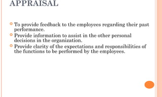 APPRAISAL
 To provide feedback to the employees regarding their past
performance.
 Provide information to assist in the other personal
decisions in the organization.
 Provide clarity of the expectations and responsibilities of
the functions to be performed by the employees.
 