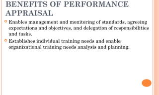 BENEFITS OF PERFORMANCE
APPRAISAL
 Enables management and monitoring of standards, agreeing
expectations and objectives, and delegation of responsibilities
and tasks.
 Establishes individual training needs and enable
organizational training needs analysis and planning.
 