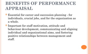 BENEFITS OF PERFORMANCE
APPRAISAL
 Essential for career and succession planning - for
individuals, crucial jobs, and for the organization as
a whole.
 Important for staff motivation, attitude and
behaviour development, communicating and aligning
individual and organizational aims, and fostering
positive relationships between management and
staff.
 
