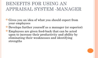 BENEFITS FOR USING AN
APPRAISAL SYSTEM -MANAGER
 Gives you an idea of what you should expect from
your employees
 Develops further yourself as a manager (or superior)
 Employees are given feed-back that can be acted
upon to increase their productivity and ability by
eliminating their weaknesses and identifying
strengths
 