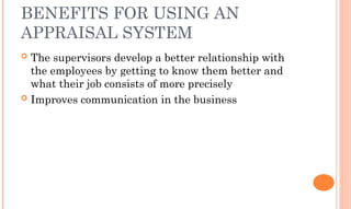 BENEFITS FOR USING AN
APPRAISAL SYSTEM
 The supervisors develop a better relationship with
the employees by getting to know them better and
what their job consists of more precisely
 Improves communication in the business
 