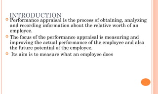 INTRODUCTION
 Performance appraisal is the process of obtaining, analyzing
and recording information about the relative worth of an
employee.
 The focus of the performance appraisal is measuring and
improving the actual performance of the employee and also
the future potential of the employee.
 Its aim is to measure what an employee does
 